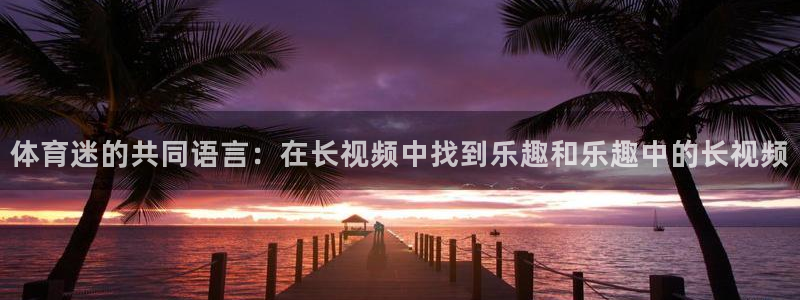 三亿体育网页版：体育迷的共同语言：在长视频中找到乐趣和乐趣中的长视频